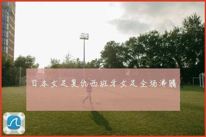日本女足复仇西班牙女足全场沸腾