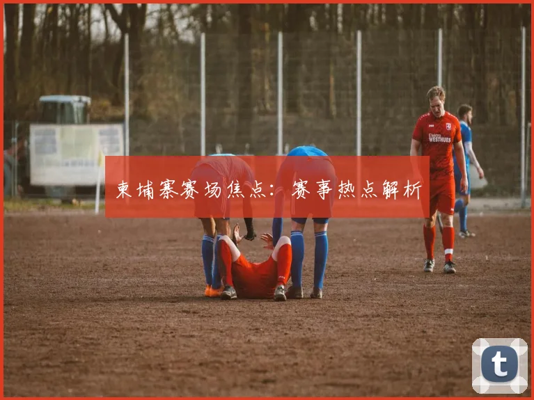 柬埔寨赛场焦点：赛事热点解析
