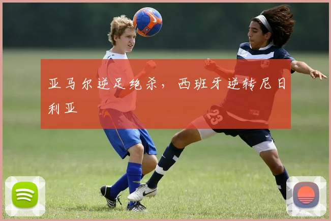 亚马尔逆足绝杀,西班牙逆转尼日利亚