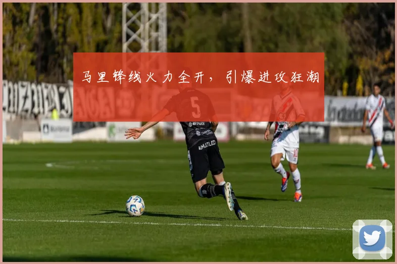 马里锋线火力全开，引爆进攻狂潮