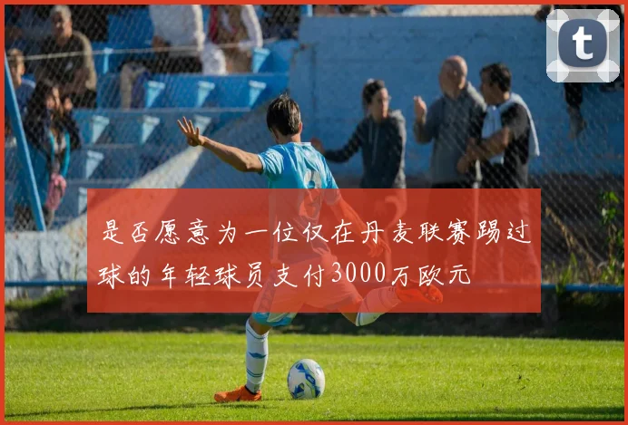 是否愿意为一位仅在丹麦联赛踢过球的年轻球员支付3000万欧元