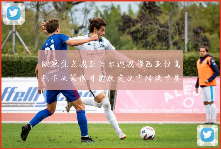 欧冠焦点战亚马尔迎战穆西亚拉高压下决策很可能改变攻守转换节奏