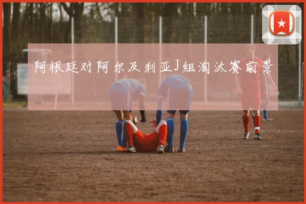 阿根廷对阿尔及利亚J组淘汰赛前景