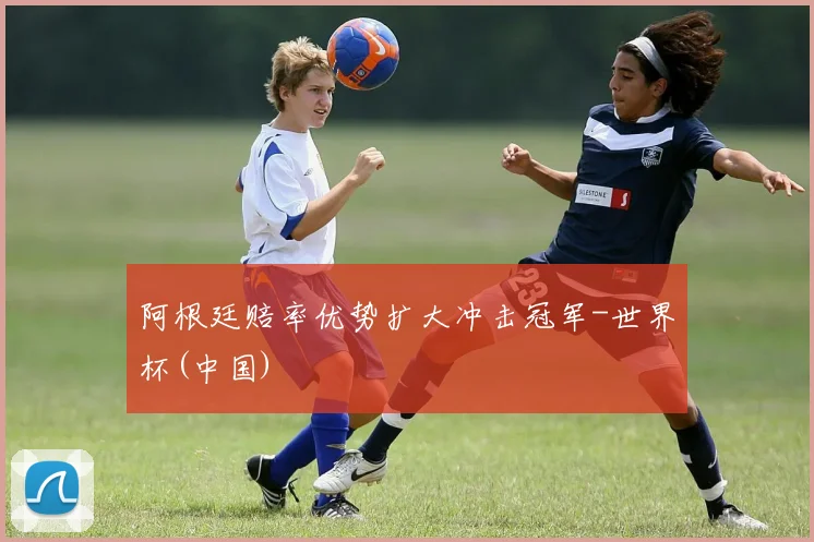 阿根廷赔率优势扩大冲击冠军-世界杯(中国)