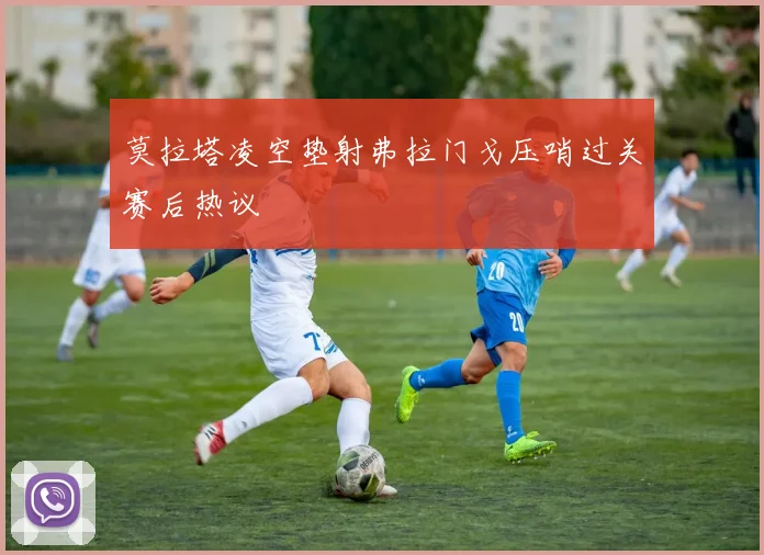 莫拉塔凌空垫射弗拉门戈压哨过关赛后热议