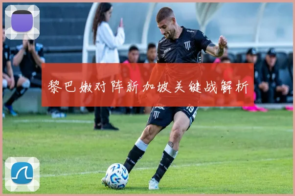 黎巴嫩对阵新加坡关键战解析