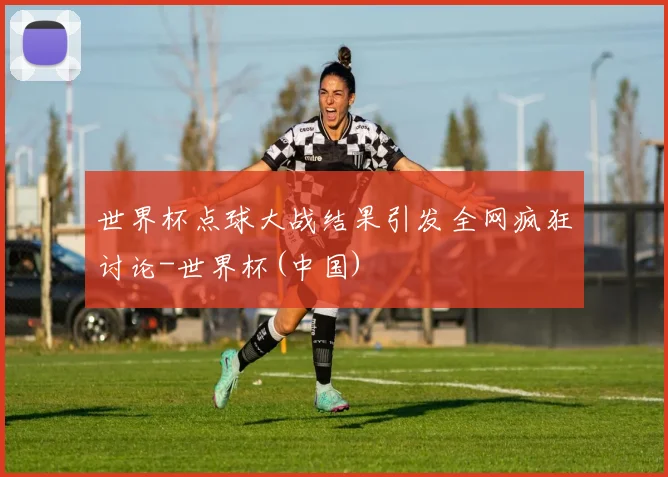 世界杯点球大战结果引发全网疯狂讨论-世界杯(中国)