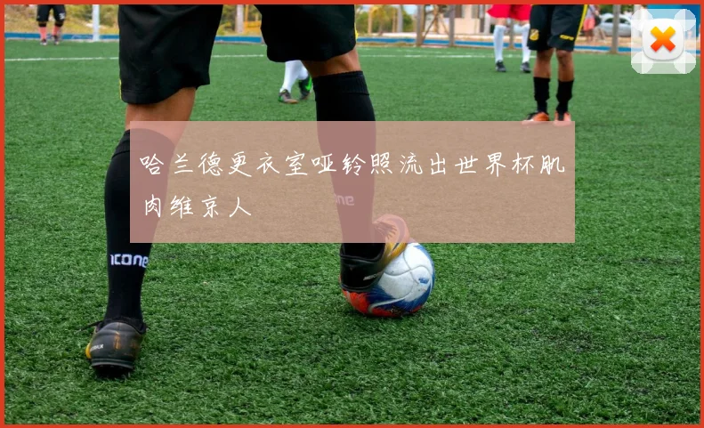 哈兰德更衣室哑铃照流出世界杯肌肉维京人