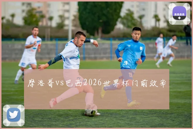 摩洛哥vs巴西2026世界杯门前效率