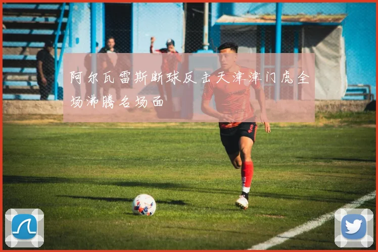 阿尔瓦雷斯断球反击天津津门虎全场沸腾名场面