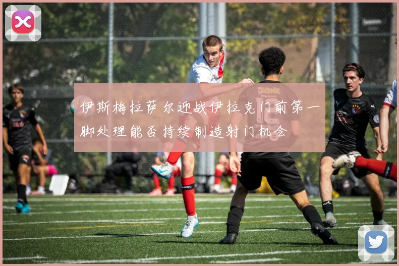 伊斯梅拉萨尔迎战伊拉克门前第一脚处理能否持续制造射门机会