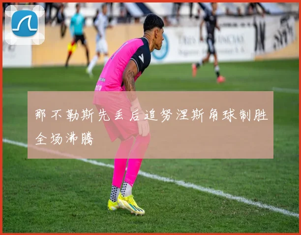 那不勒斯先丢后追努涅斯角球制胜全场沸腾