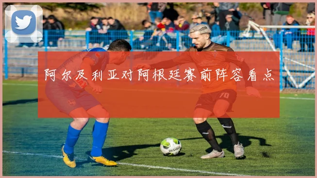 阿尔及利亚对阿根廷赛前阵容看点