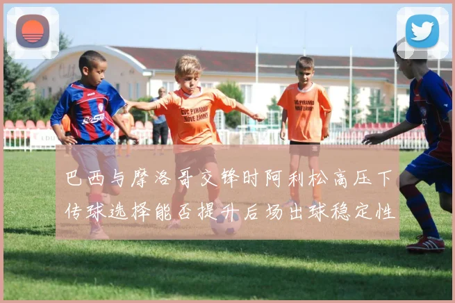 巴西与摩洛哥交锋时阿利松高压下传球选择能否提升后场出球稳定性