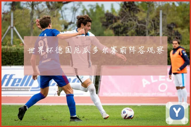 世界杯德国厄瓜多尔赛前阵容观察