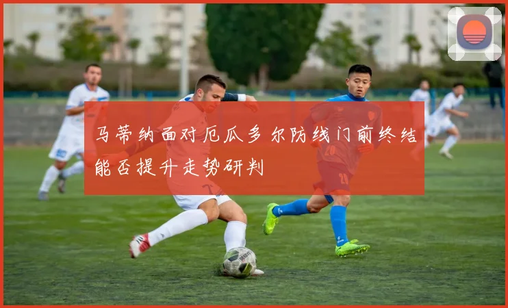 马蒂纳面对厄瓜多尔防线门前终结能否提升走势研判
