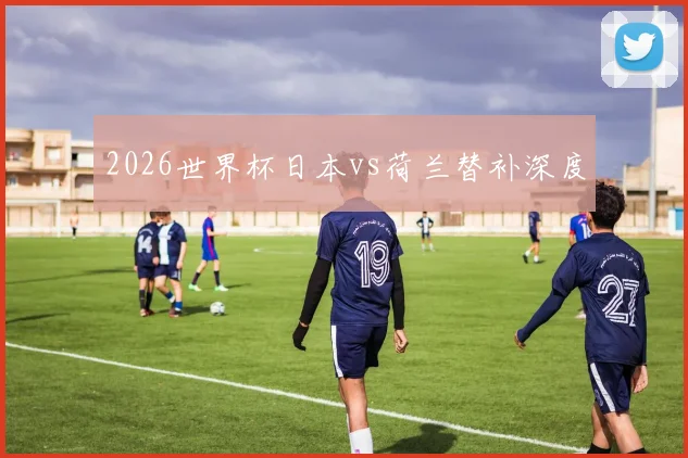 2026世界杯日本vs荷兰替补深度
