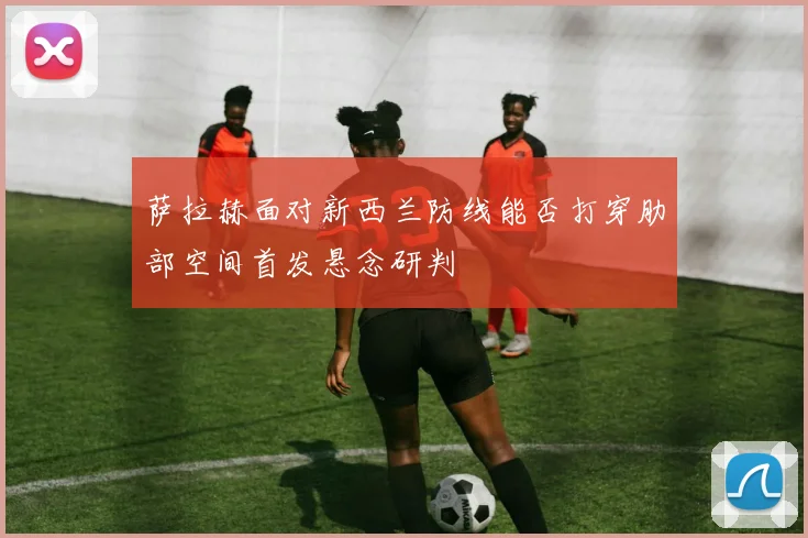 萨拉赫面对新西兰防线能否打穿肋部空间首发悬念研判