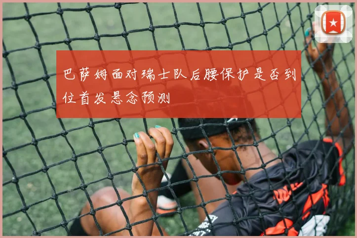 巴萨姆面对瑞士队后腰保护是否到位首发悬念预测