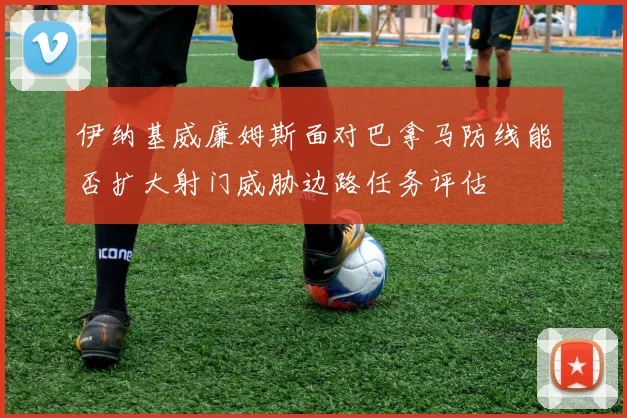 伊纳基威廉姆斯面对巴拿马防线能否扩大射门威胁边路任务评估