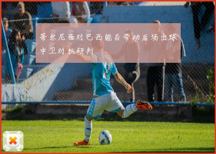 蒂尔尼面对巴西能否带动后场出球中卫对抗研判