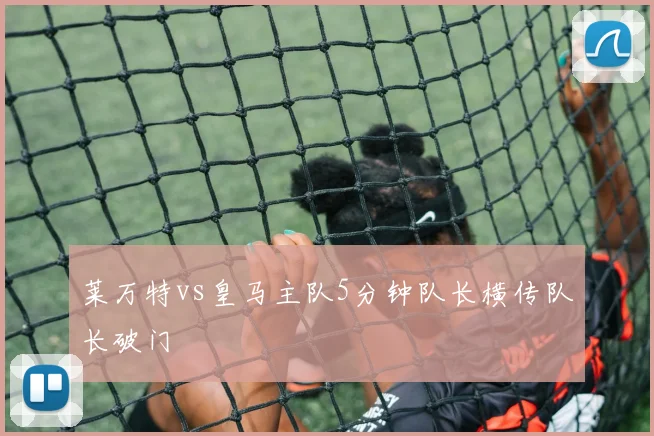 莱万特vs皇马主队5分钟队长横传队长破门