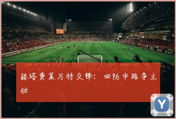 赫塔费莱万特交锋：回防中路争主动