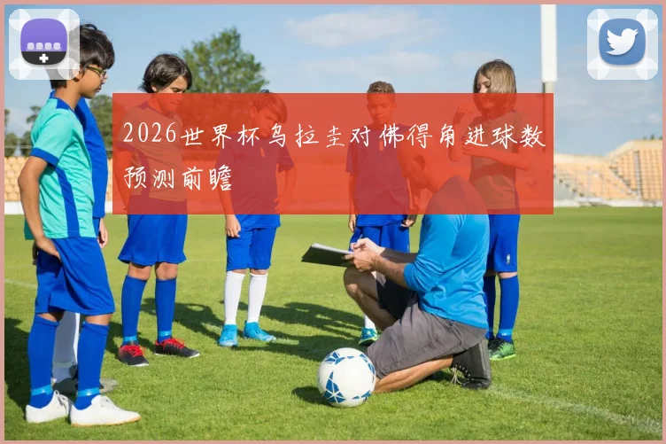2026世界杯乌拉圭对佛得角进球数预测前瞻