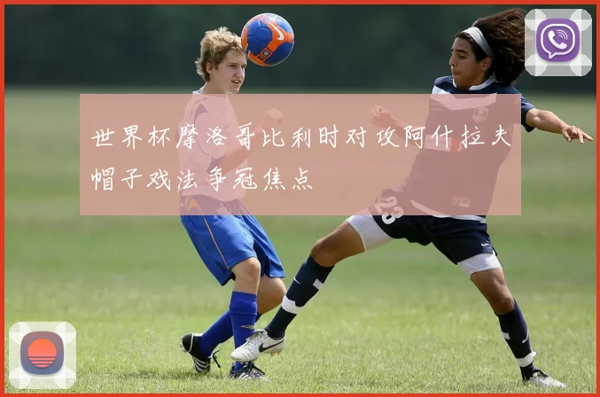 世界杯摩洛哥比利时对攻阿什拉夫帽子戏法争冠焦点