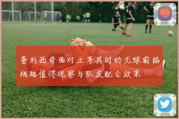 普利西奇面对土耳其时的无球前插线路值得观察与队友配合效果