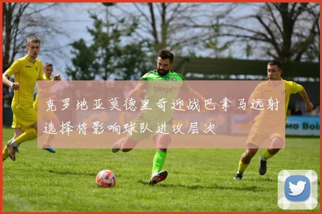 克罗地亚莫德里奇迎战巴拿马远射选择将影响球队进攻层次