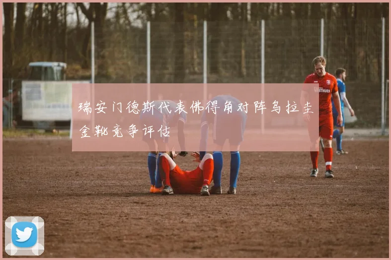 瑞安门德斯代表佛得角对阵乌拉圭金靴竞争评估