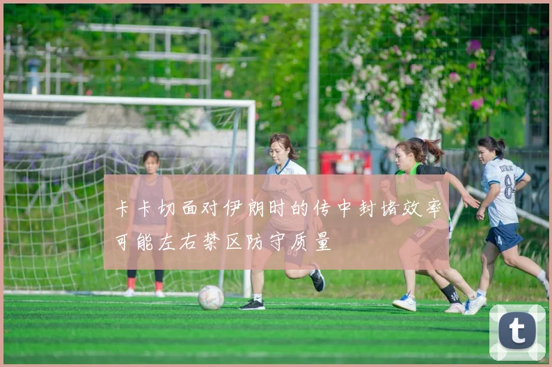 卡卡切面对伊朗时的传中封堵效率可能左右禁区防守质量