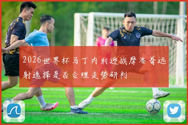 2026世界杯马丁内利迎战摩洛哥远射选择是否合理走势研判