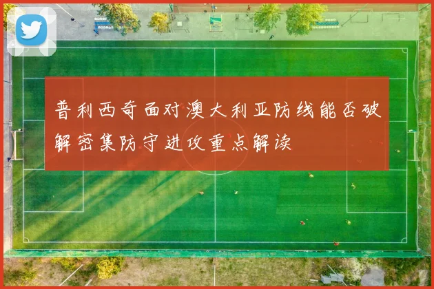 普利西奇面对澳大利亚防线能否破解密集防守进攻重点解读