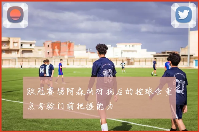 欧冠赛场阿森纳对抗后的控球会重点考验门前把握能力