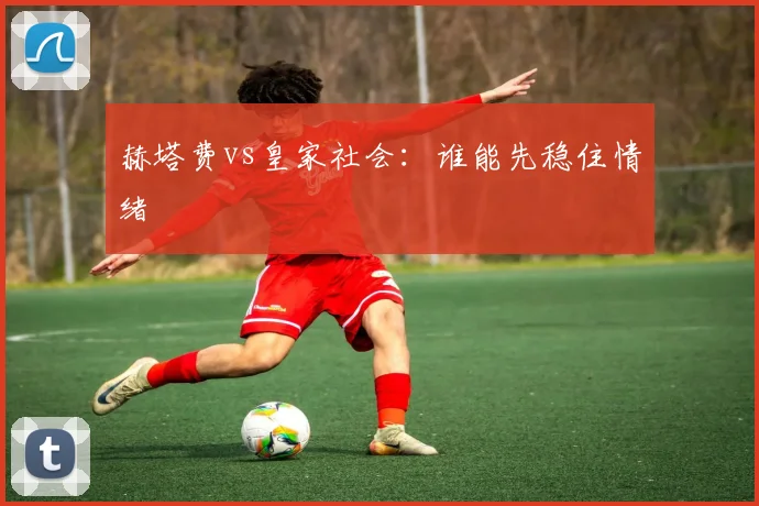 赫塔费vs皇家社会：谁能先稳住情绪