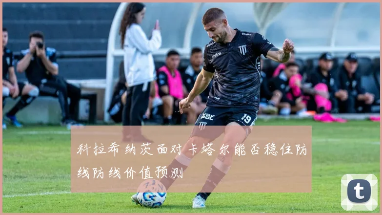 科拉希纳茨面对卡塔尔能否稳住防线防线价值预测